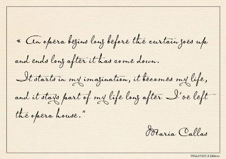 CALLAS Maria - An opera begins long before the curtain goes up and ends long after it has come down.  It starts in my imagination, it becomes my life, and it stays part of my life long after I